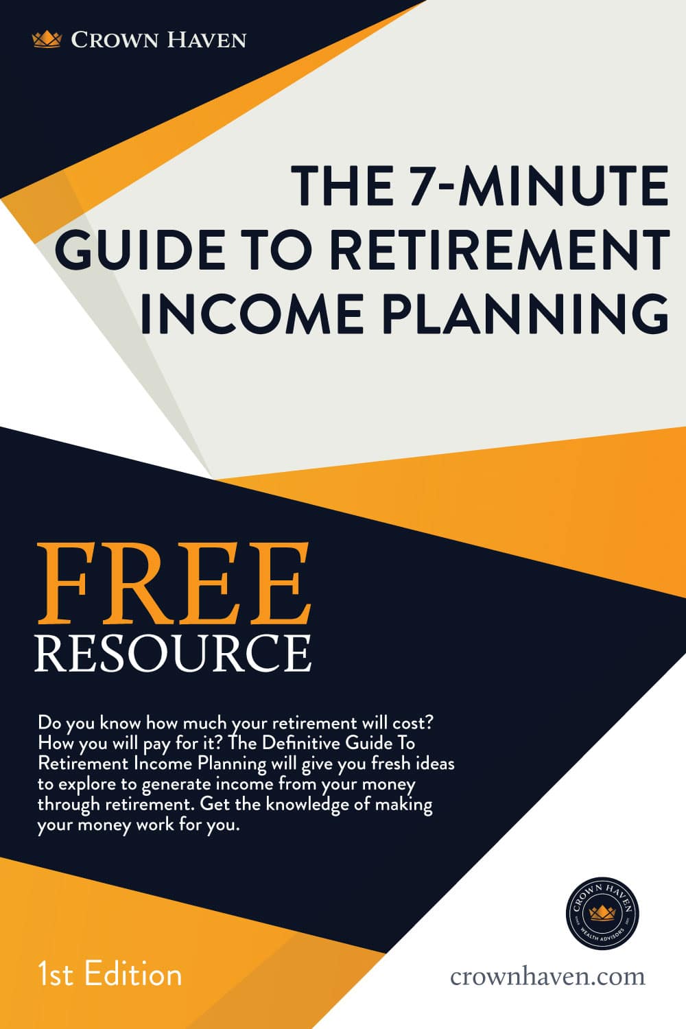 The 7-Minute Guide To Retirement Income Planning Cover | Crown Haven Wealth Advisors | Free Download | Do You Know How Much Your Retirement Will Cost? How You Will Pay For It? The Definitive Guide To Retirement Income Planning Will Give You Fresh Ideas To Explore To Generate Income From Your Money Through Retirement. Get The Knowledge Of Making Your Money Work For You.